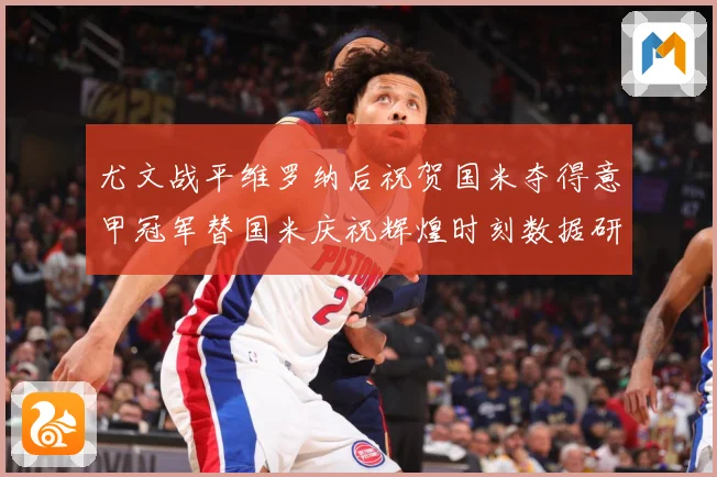 尤文战平维罗纳后祝贺国米夺得意甲冠军替国米庆祝辉煌时刻数据研判：最新赛事动态与深度分析