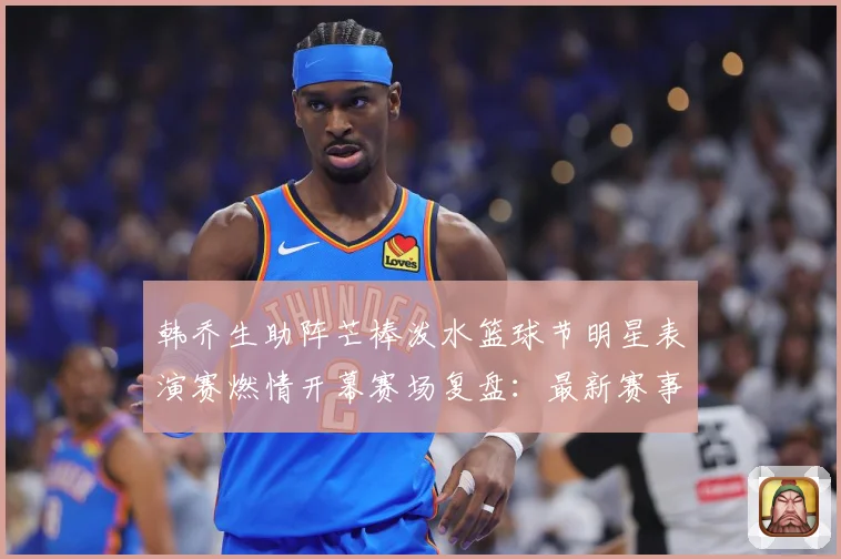 韩乔生助阵芒棒泼水篮球节明星表演赛燃情开幕赛场复盘：最新赛事动态与深度分析