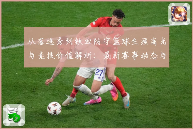 从落选秀到铁血防守篮球生涯高光与竞技价值解析：最新赛事动态与深度分析