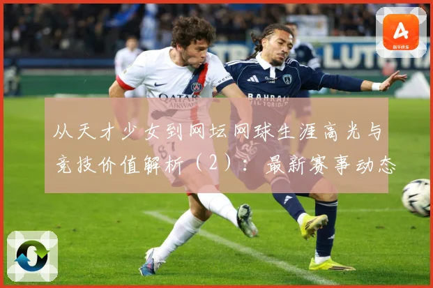 从天才少女到网坛网球生涯高光与竞技价值解析（2）：最新赛事动态与深度分析