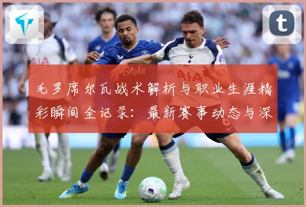 毛罗席尔瓦战术解析与职业生涯精彩瞬间全记录：最新赛事动态与深度分析