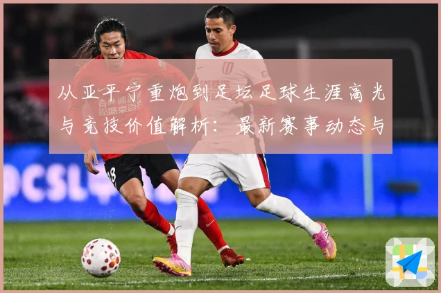 从亚平宁重炮到足坛足球生涯高光与竞技价值解析：最新赛事动态与深度分析