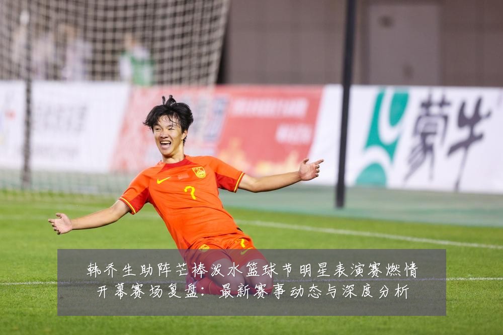 韩乔生助阵芒棒泼水篮球节明星表演赛燃情开幕赛场复盘:最新赛事动态与深度分析