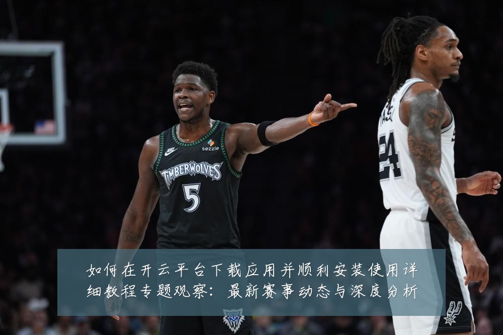 如何在开云平台下载应用并顺利安装使用详细教程专题观察：最新赛事动态与深度分析